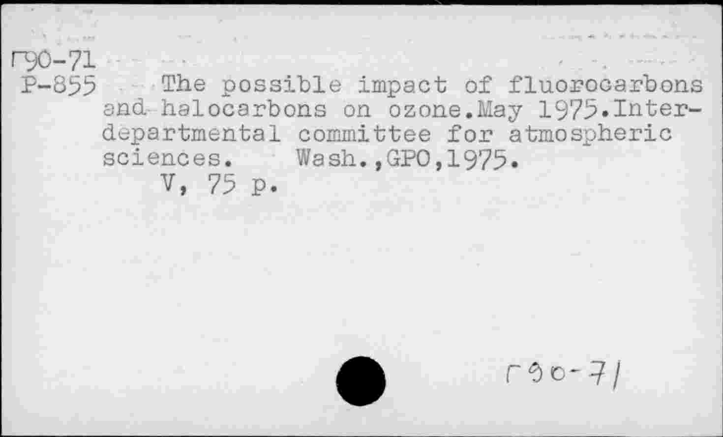 ﻿l"90-71
P-855 The possible impact of fluorocarbons and. halocarbons on ozone.May 1975«Inter-departmental committee for atmospheric sciences. Wash.,GPO,1975»
V, 75 P.
rOo-7/